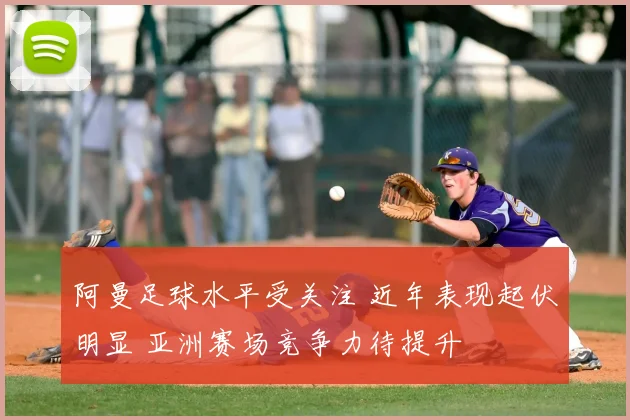 阿曼足球水平受关注 近年表现起伏明显 亚洲赛场竞争力待提升