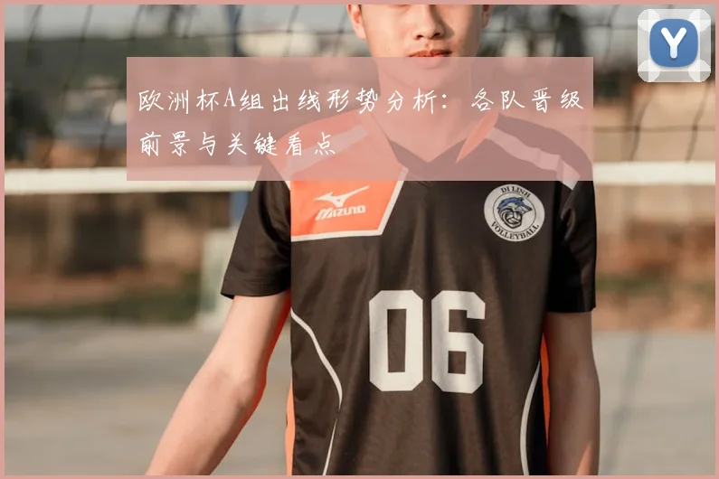 欧洲杯A组出线形势分析：各队晋级前景与关键看点