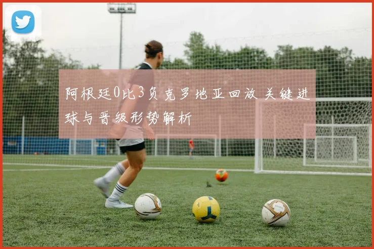 阿根廷0比3负克罗地亚回放 关键进球与晋级形势解析