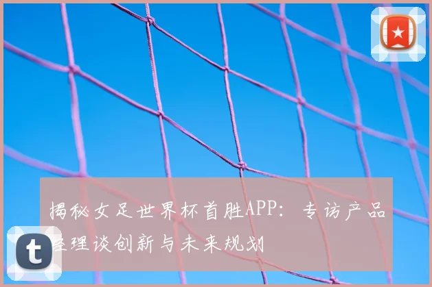 揭秘女足世界杯首胜APP：专访产品经理谈创新与未来规划