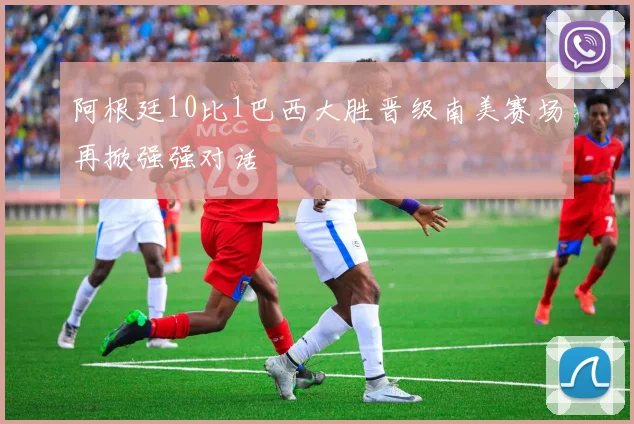 阿根廷10比1巴西大胜晋级南美赛场再掀强强对话