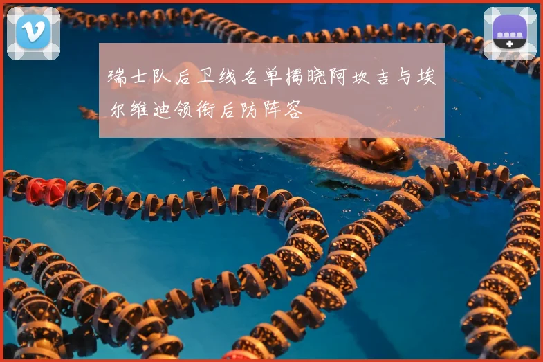 瑞士队后卫线名单揭晓阿坎吉与埃尔维迪领衔后防阵容