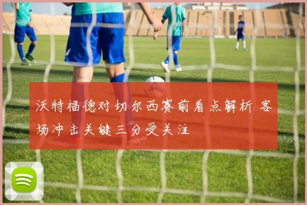 沃特福德对切尔西赛前看点解析 客场冲击关键三分受关注