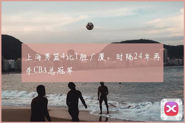 上海男篮4比1胜广厦,时隔24年再夺CBA总冠军