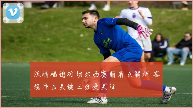 沃特福德对切尔西赛前看点解析 客场冲击关键三分受关注