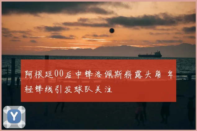 阿根廷00后中锋洛佩斯崭露头角 年轻锋线引发球队关注