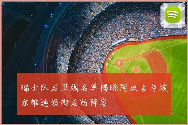 瑞士队后卫线名单揭晓阿坎吉与埃尔维迪领衔后防阵容
