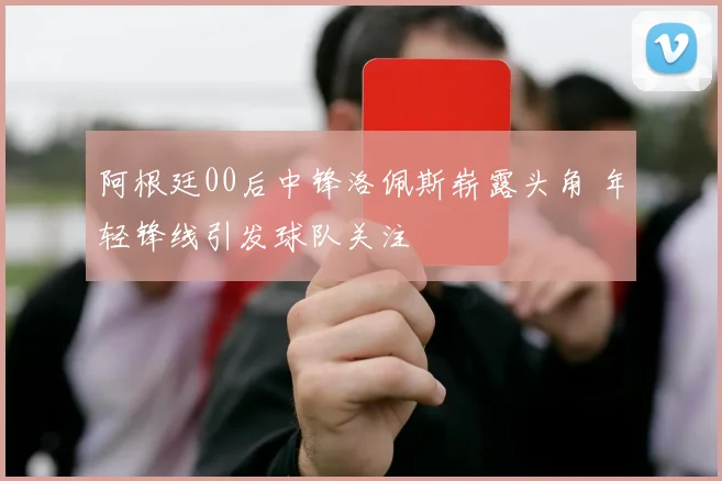 阿根廷00后中锋洛佩斯崭露头角 年轻锋线引发球队关注