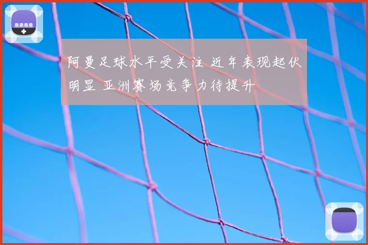 阿曼足球水平受关注 近年表现起伏明显 亚洲赛场竞争力待提升