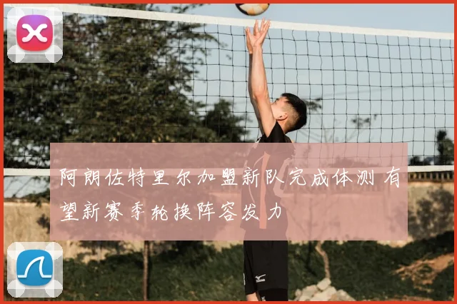 阿朗佐特里尔加盟新队完成体测 有望新赛季轮换阵容发力