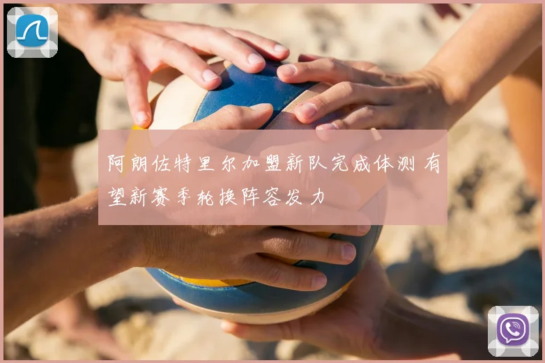 阿朗佐特里尔加盟新队完成体测 有望新赛季轮换阵容发力