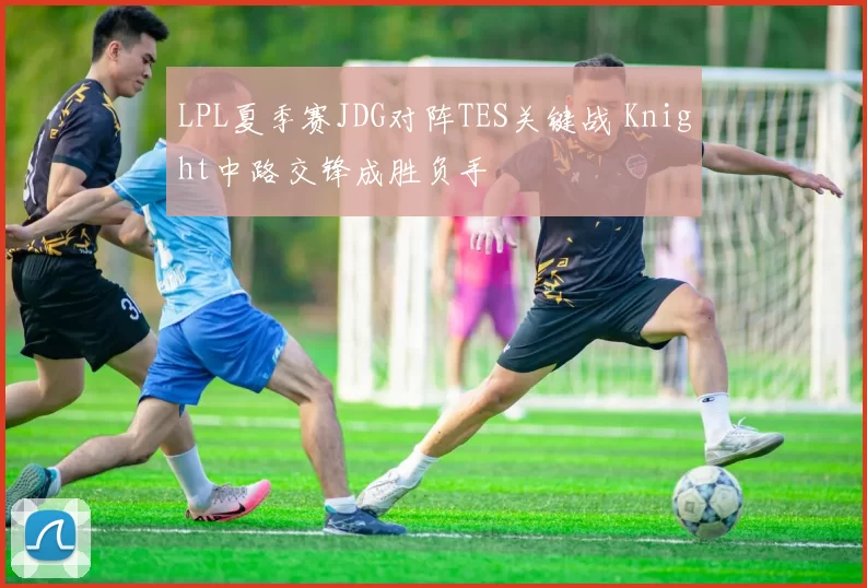 LPL夏季赛JDG对阵TES关键战 Knight中路交锋成胜负手