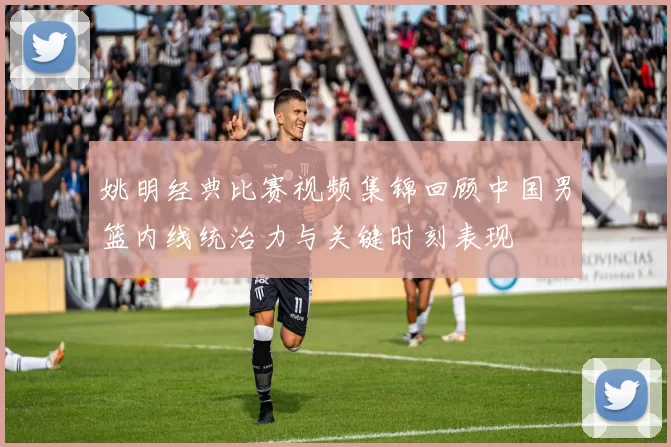 姚明经典比赛视频集锦回顾中国男篮内线统治力与关键时刻表现