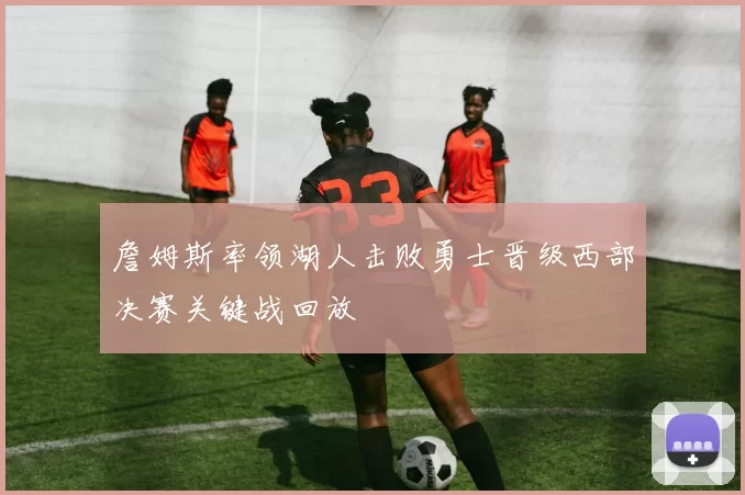 詹姆斯率领湖人击败勇士晋级西部决赛关键战回放