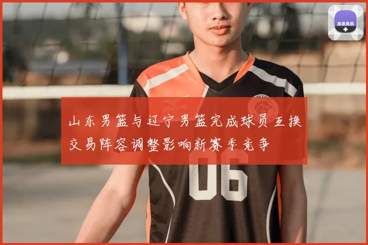 山东男篮与辽宁男篮完成球员互换交易阵容调整影响新赛季竞争