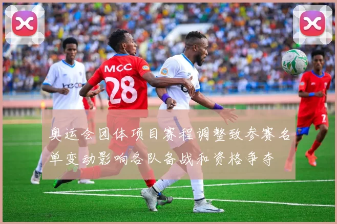 奥运会团体项目赛程调整致参赛名单变动影响各队备战和资格争夺