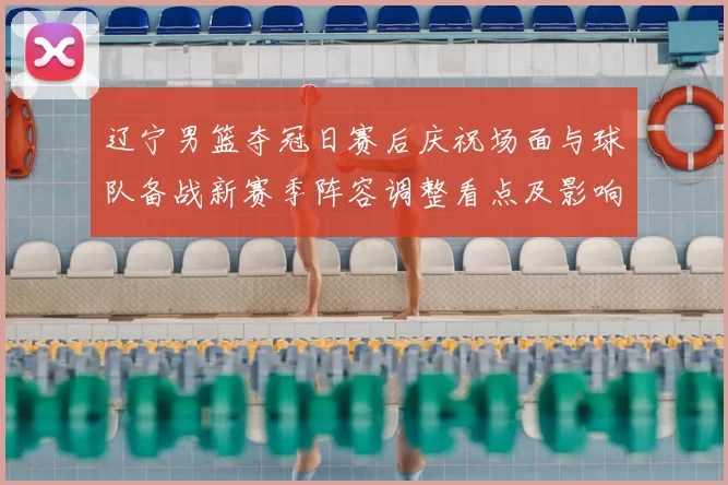 辽宁男篮夺冠日赛后庆祝场面与球队备战新赛季阵容调整看点及影响