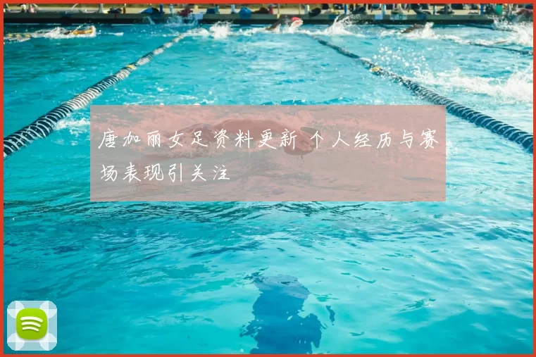 唐加丽女足资料更新 个人经历与赛场表现引关注