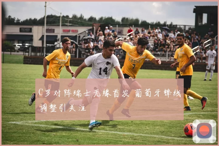 C罗对阵瑞士无缘首发 葡萄牙锋线调整引关注