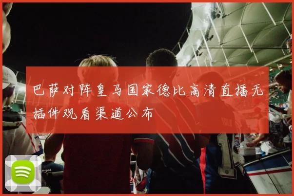 巴萨对阵皇马国家德比高清直播无插件观看渠道公布