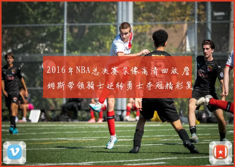 2016年NBA总决赛录像高清回放 詹姆斯带领骑士逆转勇士夺冠精彩复盘