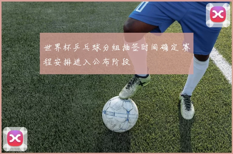 世界杯乒乓球分组抽签时间确定 赛程安排进入公布阶段