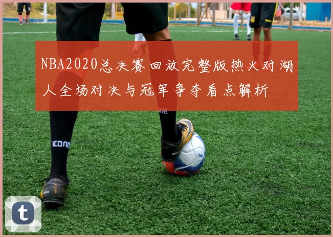 NBA2020总决赛回放完整版热火对湖人全场对决与冠军争夺看点解析
