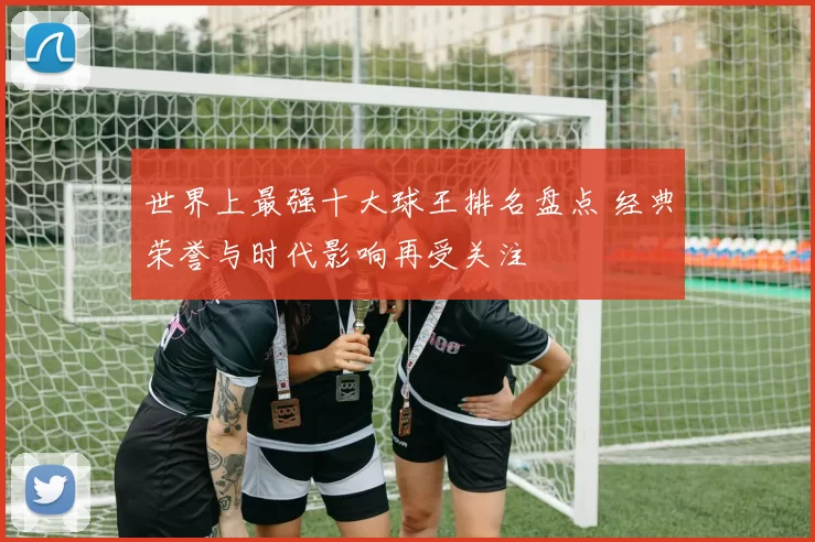 世界上最强十大球王排名盘点 经典荣誉与时代影响再受关注