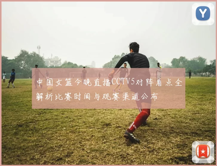 中国女篮今晚直播CCTV5对阵看点全解析比赛时间与观赛渠道公布