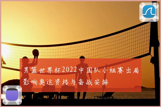 男篮世界杯2022中国队小组赛出局影响奥运资格与备战安排