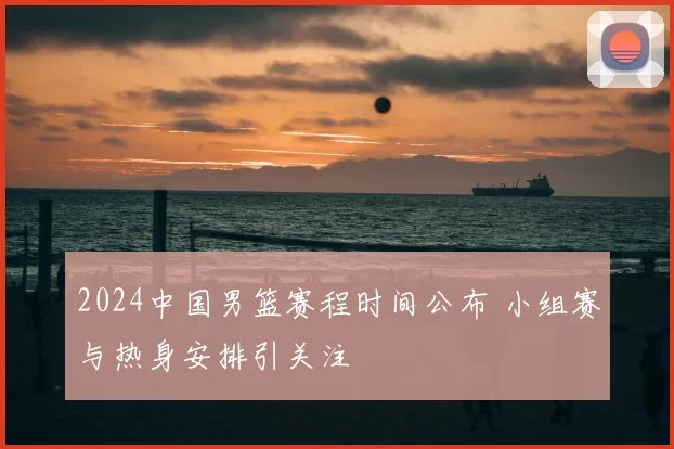 2024中国男篮赛程时间公布 小组赛与热身安排引关注