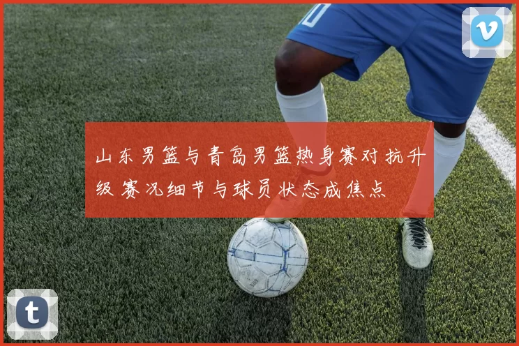 山东男篮与青岛男篮热身赛对抗升级 赛况细节与球员状态成焦点