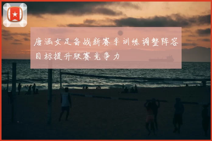 唐涵女足备战新赛季训练调整阵容目标提升联赛竞争力