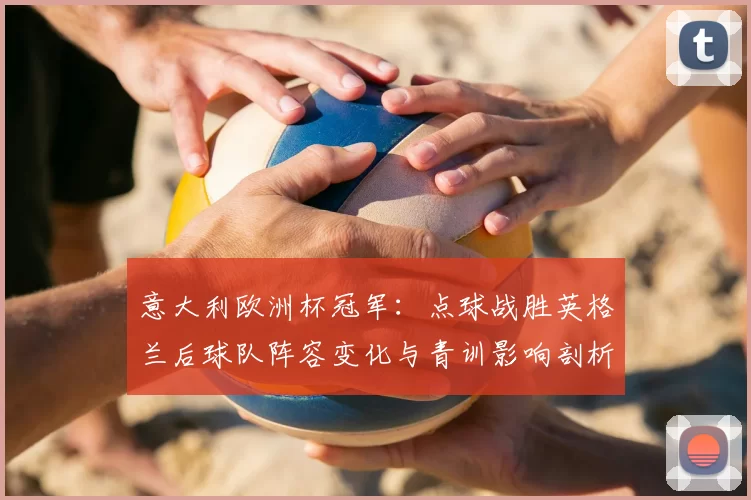 意大利欧洲杯冠军:点球战胜英格兰后球队阵容变化与青训影响剖析