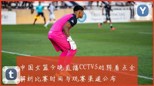 中国女篮今晚直播CCTV5对阵看点全解析比赛时间与观赛渠道公布