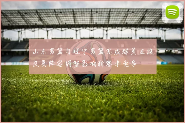 山东男篮与辽宁男篮完成球员互换交易阵容调整影响新赛季竞争