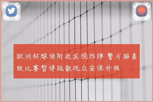 欧洲杯球场附近发现炸弹 警方排查致比赛暂停疏散观众安保升级
