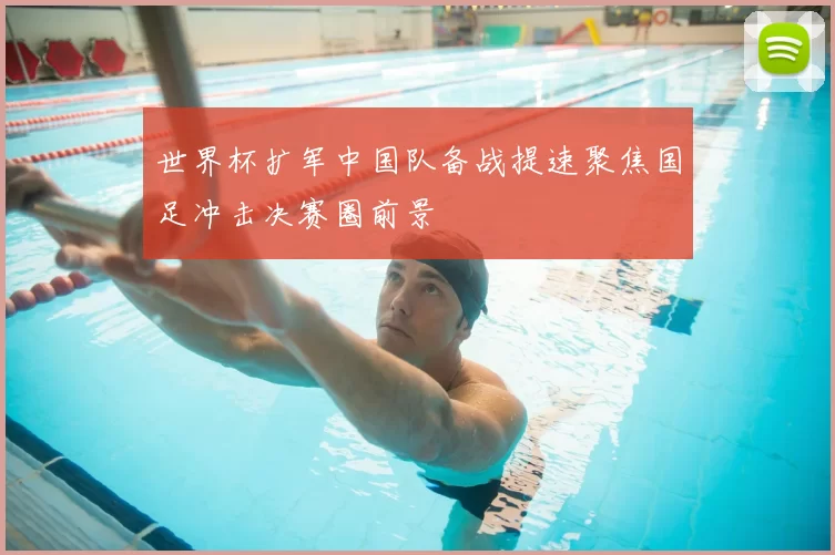 世界杯扩军中国队备战提速聚焦国足冲击决赛圈前景