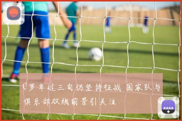 C罗年过三旬仍坚持征战 国家队与俱乐部双线前景引关注