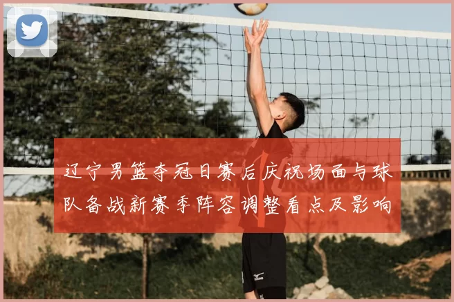 辽宁男篮夺冠日赛后庆祝场面与球队备战新赛季阵容调整看点及影响