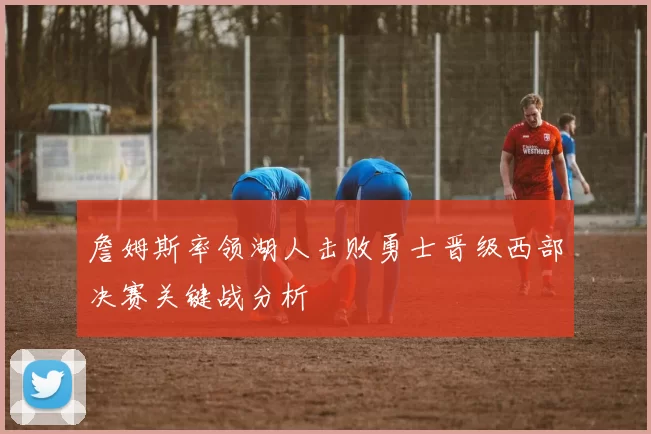 詹姆斯率领湖人击败勇士晋级西部决赛关键战分析