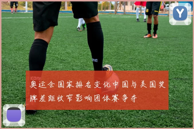 奥运会国家排名变化中国与美国奖牌差距收窄影响团体赛争夺