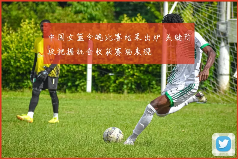 中国女篮今晚比赛结果出炉 关键阶段把握机会收获赛场表现