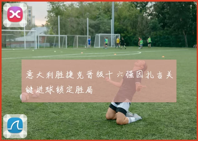 意大利胜捷克晋级十六强因扎吉关键进球锁定胜局