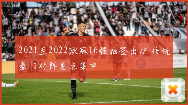 2021至2022欧冠16强抽签出炉 传统豪门对阵看点集中