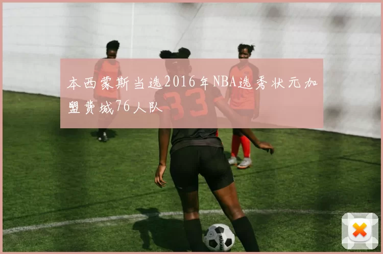 本西蒙斯当选2016年NBA选秀状元加盟费城76人队