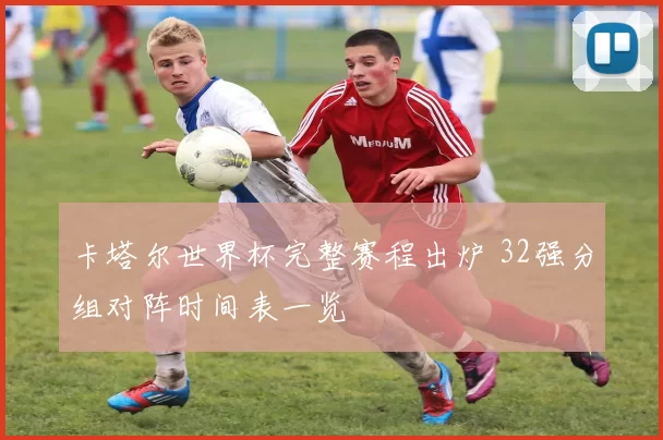 卡塔尔世界杯完整赛程出炉 32强分组对阵时间表一览