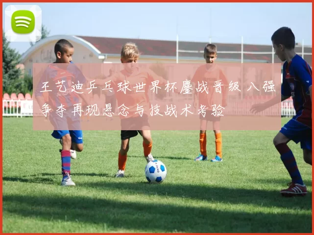 王艺迪乒乓球世界杯鏖战晋级 八强争夺再现悬念与技战术考验