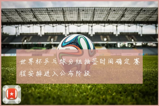 世界杯乒乓球分组抽签时间确定 赛程安排进入公布阶段