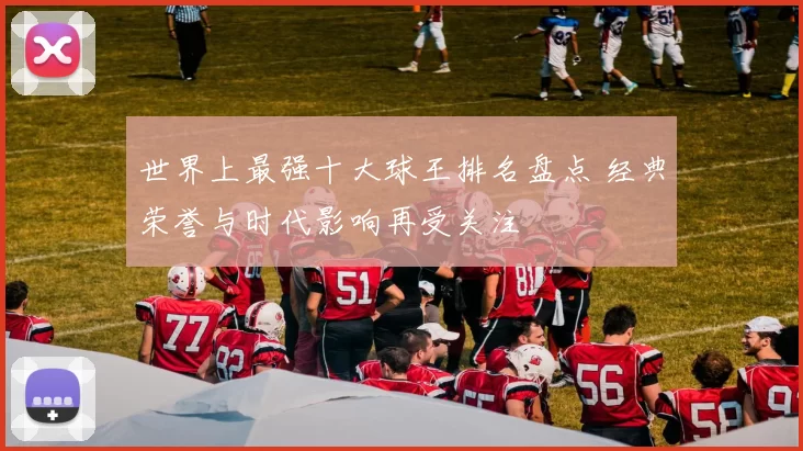 世界上最强十大球王排名盘点 经典荣誉与时代影响再受关注